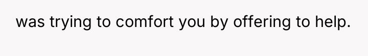 was trying to comfort you by offering to help.