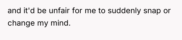 and it'd be unfair for me to suddenly snap or...
