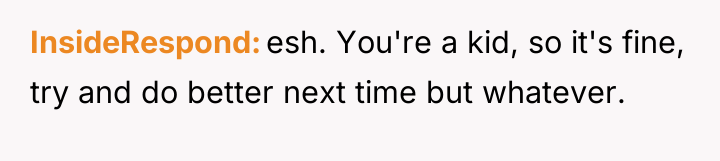 InsideRespond esh. You're a kid, so it's fine, try and...