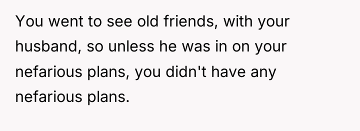 You went to see old friends, with your husband, so...