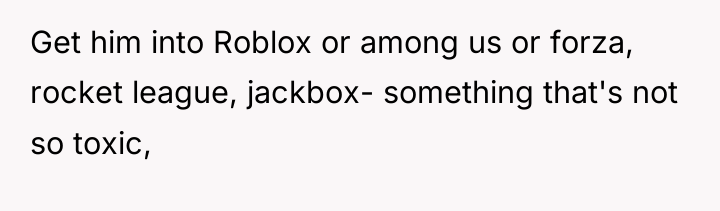 Get him into Roblox or among us or forza, rocket...