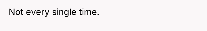 Not every single time.