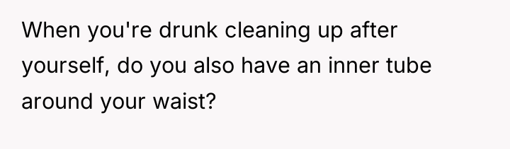 When you're drunk cleaning up after yourself, do you also...