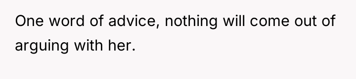 One word of advice, nothing will come out of arguing...