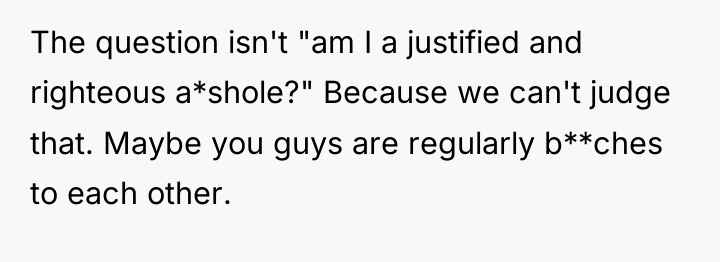 The question isn't "am I a justified and righteous a*shole?"...