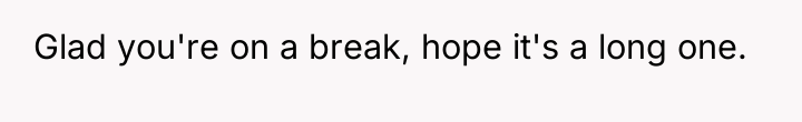 Glad you're on a break, hope it's a long one.