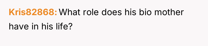 Kris82868 What role does his bio mother have in his...