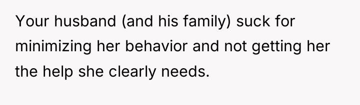 Your husband (and his family) suck for minimizing her behavior...
