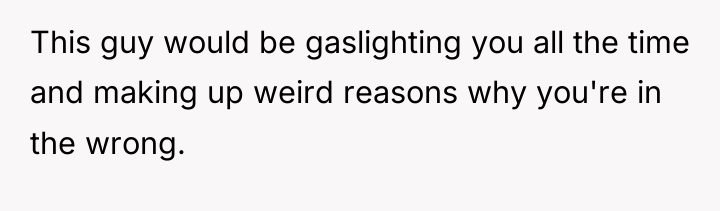 This guy would be gaslighting you all the time and...