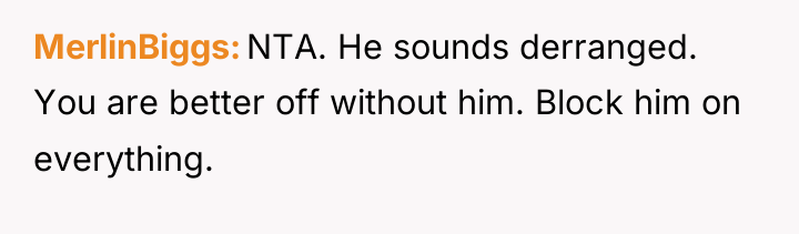 MerlinBiggs NTA. He sounds derranged. You are better off without...