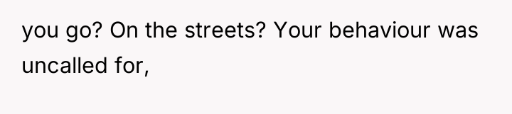 you go? On the streets? Your behaviour was uncalled for,