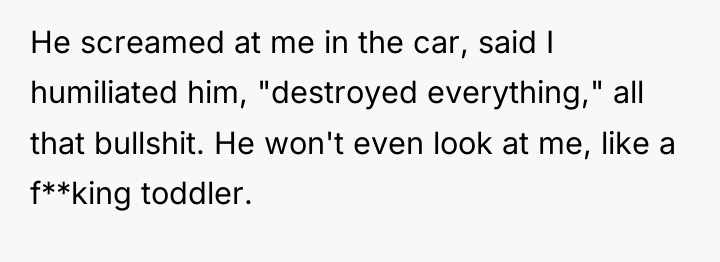 He screamed at me in the car, said I humiliated...