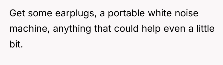Get some earplugs, a portable white noise machine, anything that...