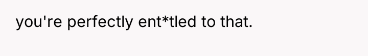you're perfectly ent*tled to that.