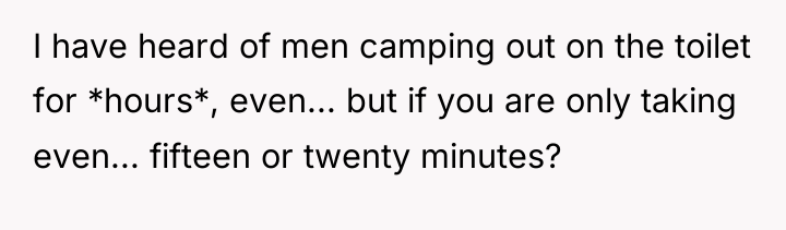 I have heard of men camping out on the toilet...