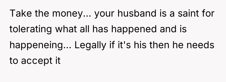 Take the money... your husband is a saint for tolerating...