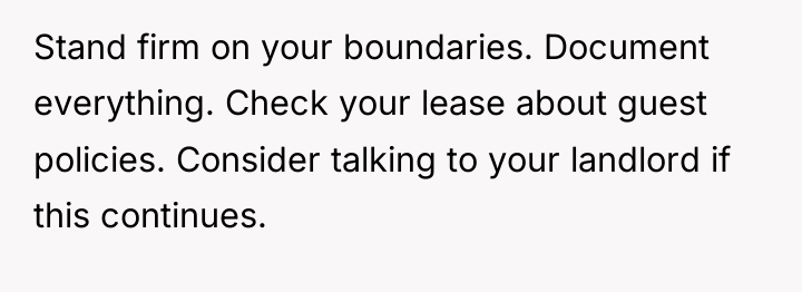 Stand firm on your boundaries. Document everything. Check your lease...