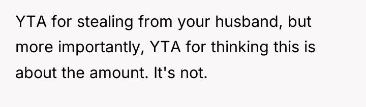 YTA for stealing from your husband, but more importantly, YTA...