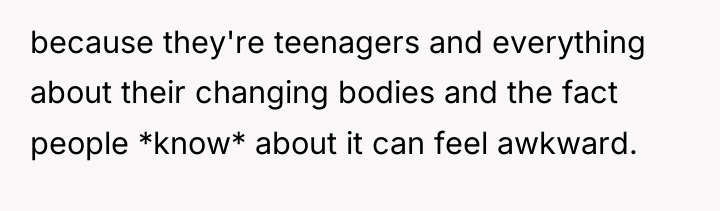because they're teenagers and everything about their changing bodies and...