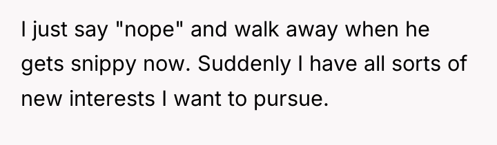I just say "nope" and walk away when he gets...