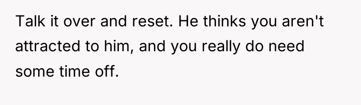 Talk it over and reset. He thinks you aren't attracted...