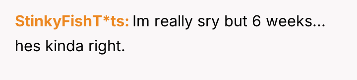 StinkyFishT*ts Im really sry but 6 weeks... hes kinda right.