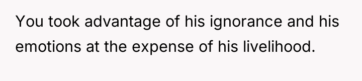 You took advantage of his ignorance and his emotions at...