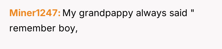 Miner1247 My grandpappy always said " remember boy,
