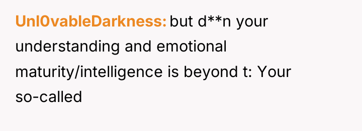 Unl0vableDarkness but d**n your understanding and emotional maturity/intelligence is beyond...