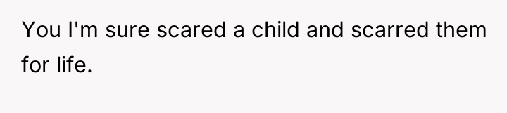 You I'm sure scared a child and scarred them for...
