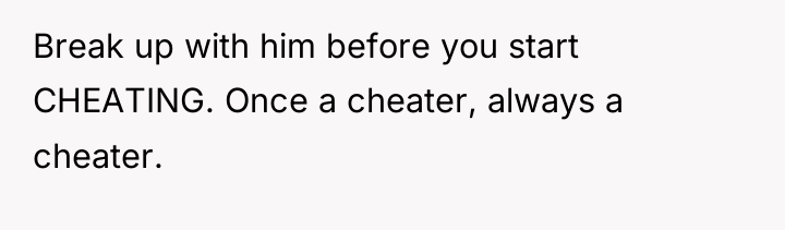 Break up with him before you start CHEATING. Once a...