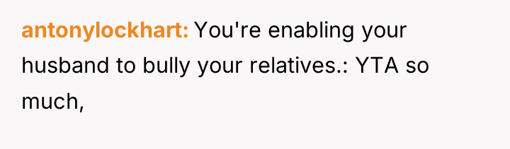 antonylockhart You're enabling your husband to bully your relatives.: YTA...