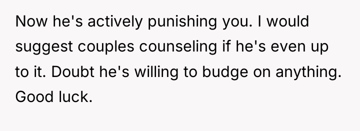 Now he's actively punishing you. I would suggest couples counseling...