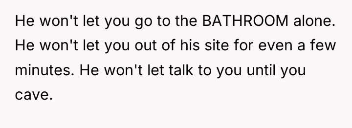 He won't let you go to the BATHROOM alone. He...