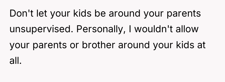 Don't let your kids be around your parents unsupervised. Personally,...