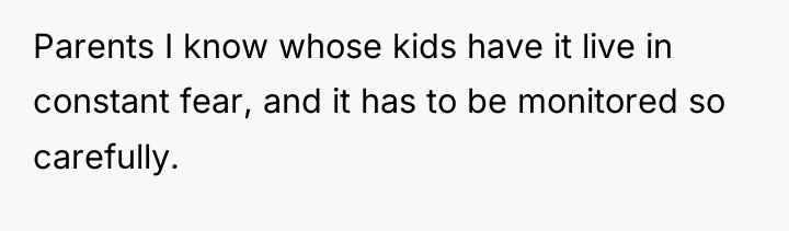 Parents I know whose kids have it live in constant...