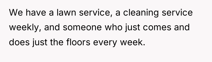 We have a lawn service, a cleaning service weekly, and...