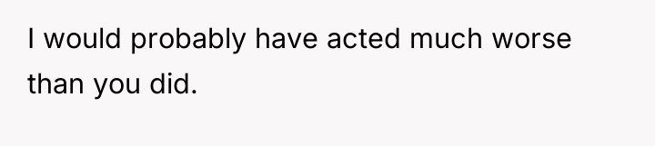 I would probably have acted much worse than you did.