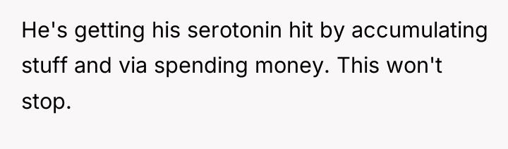 He's getting his serotonin hit by accumulating stuff and via...