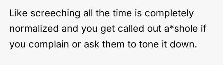 Like screeching all the time is completely normalized and you...