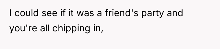 I could see if it was a friend's party and...