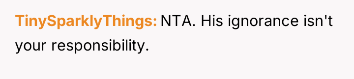 TinySparklyThings NTA. His ignorance isn't your responsibility.