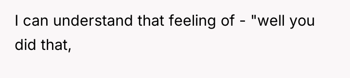 I can understand that feeling of - "well you did...
