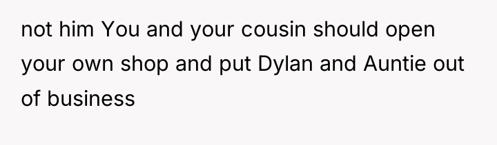 not him You and your cousin should open your own...