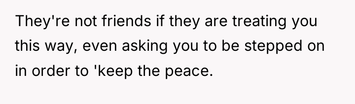 They're not friends if they are treating you this way,...