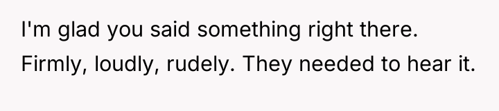 I'm glad you said something right there. Firmly, loudly, rudely....