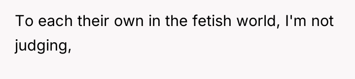 To each their own in the fetish world, I'm not...