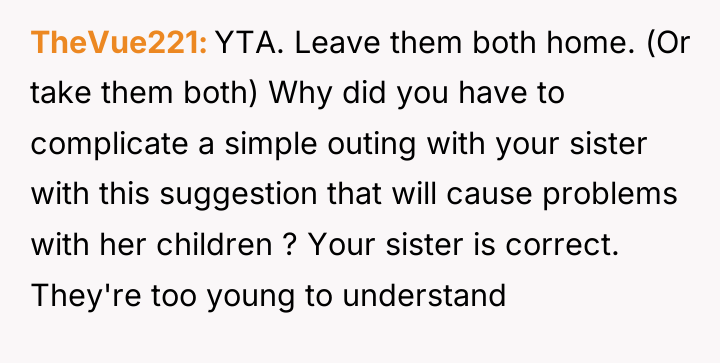 TheVue221 YTA. Leave them both home. (Or take them both)...