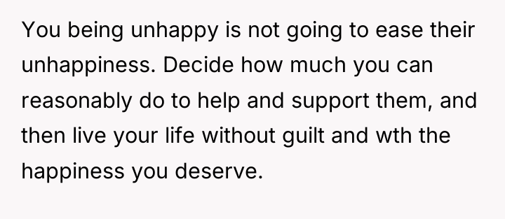 You being unhappy is not going to ease their unhappiness....
