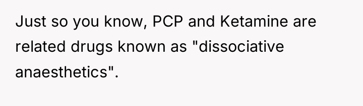 Just so you know, PCP and Ketamine are related drugs...